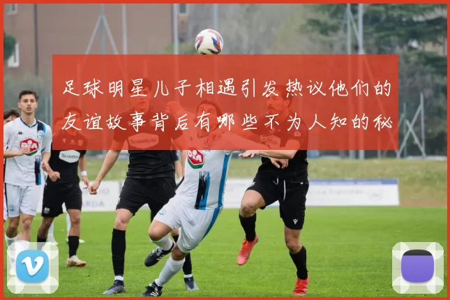 足球明星儿子相遇引发热议他们的友谊故事背后有哪些不为人知的秘密