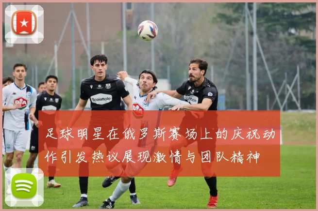 足球明星在俄罗斯赛场上的庆祝动作引发热议展现激情与团队精神