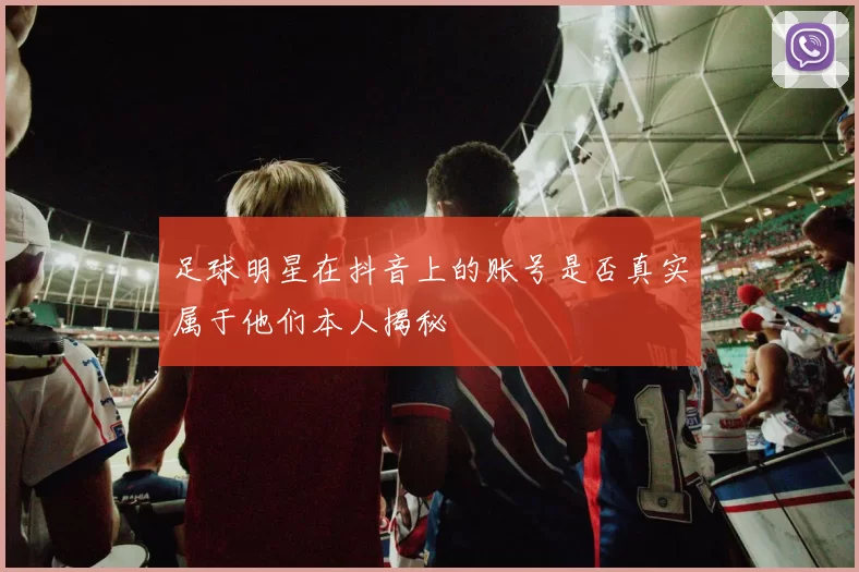 足球明星在抖音上的账号是否真实属于他们本人揭秘