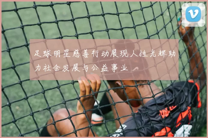 足球明星慈善行动展现人性光辉助力社会发展与公益事业