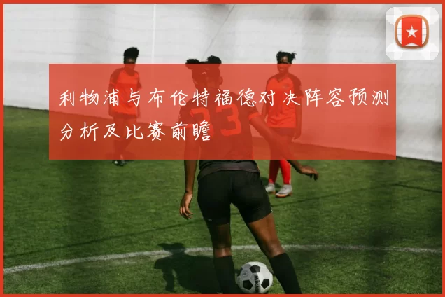 利物浦与布伦特福德对决阵容预测分析及比赛前瞻