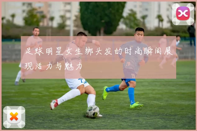 足球明星女生绑头发的时尚瞬间展现活力与魅力