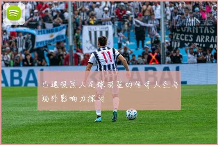 已退役黑人足球明星的传奇人生与场外影响力探讨