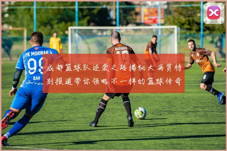 成都篮球队逆袭之路揭秘大满贯特别报道带你领略不一样的篮球传奇