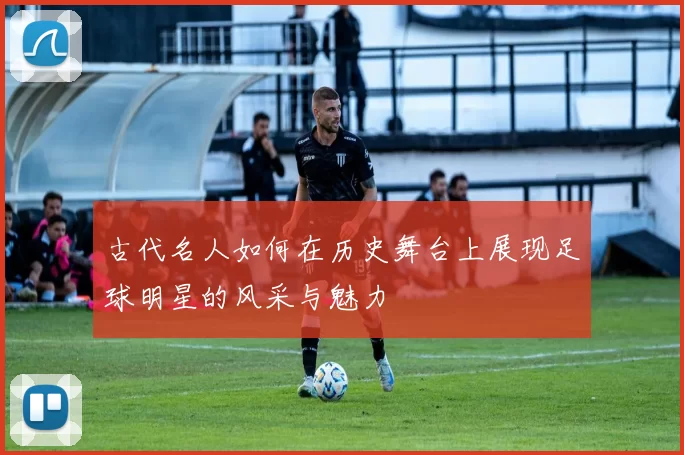 古代名人如何在历史舞台上展现足球明星的风采与魅力