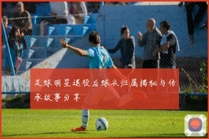 足球明星退役后球衣归属揭秘与传承故事分享