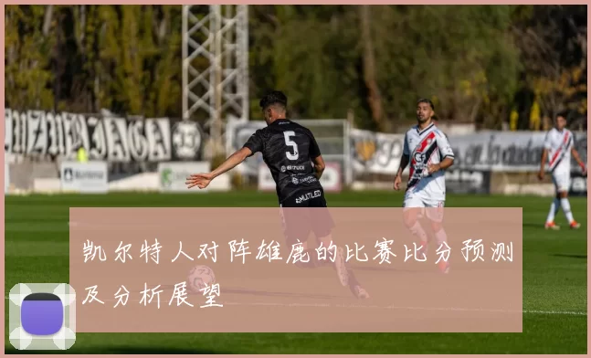 凯尔特人对阵雄鹿的比赛比分预测及分析展望