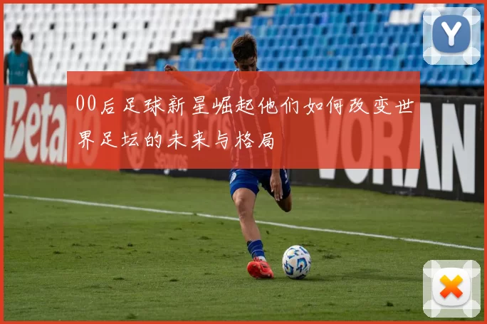 00后足球新星崛起他们如何改变世界足坛的未来与格局