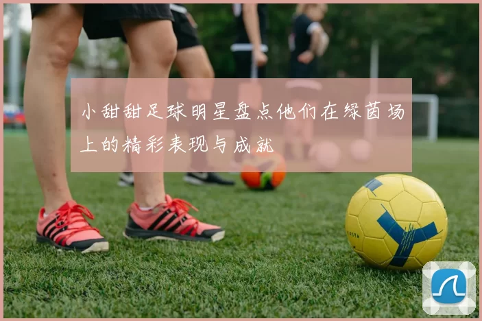 小甜甜足球明星盘点他们在绿茵场上的精彩表现与成就