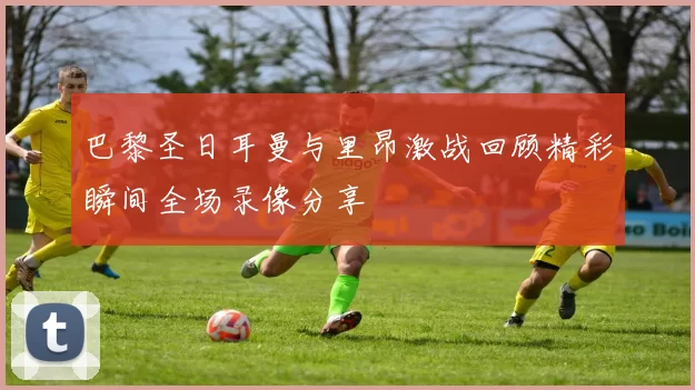 巴黎圣日耳曼与里昂激战回顾精彩瞬间全场录像分享