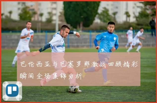 巴伦西亚与巴塞罗那激战回顾精彩瞬间全场集锦分析