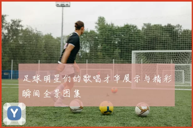 足球明星们的歌唱才华展示与精彩瞬间全景图集