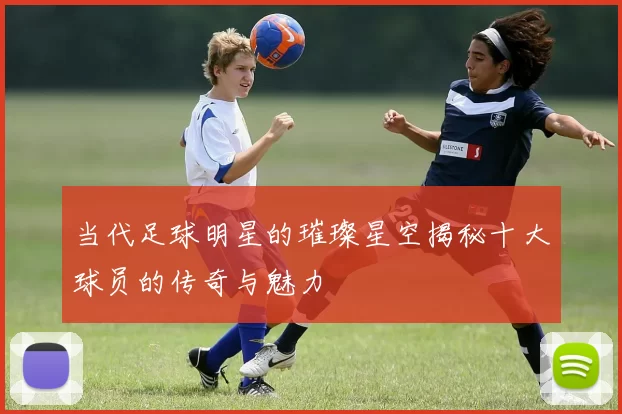 当代足球明星的璀璨星空揭秘十大球员的传奇与魅力