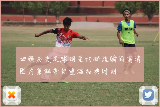回顾历史足球明星的辉煌瞬间高清图片集锦带你重温经典时刻