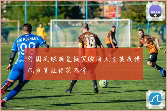 外国足球明星搞笑瞬间大合集表情包分享让你笑不停