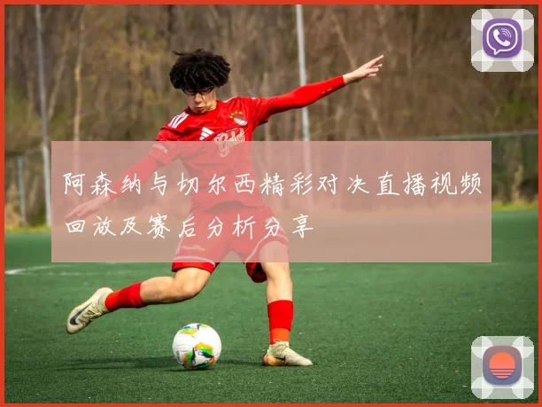 阿森纳与切尔西精彩对决直播视频回放及赛后分析分享