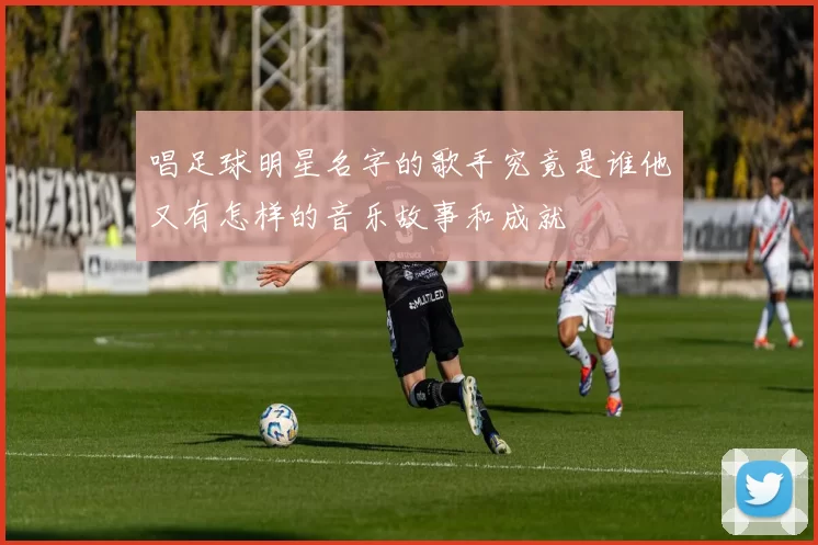 唱足球明星名字的歌手究竟是谁他又有怎样的音乐故事和成就