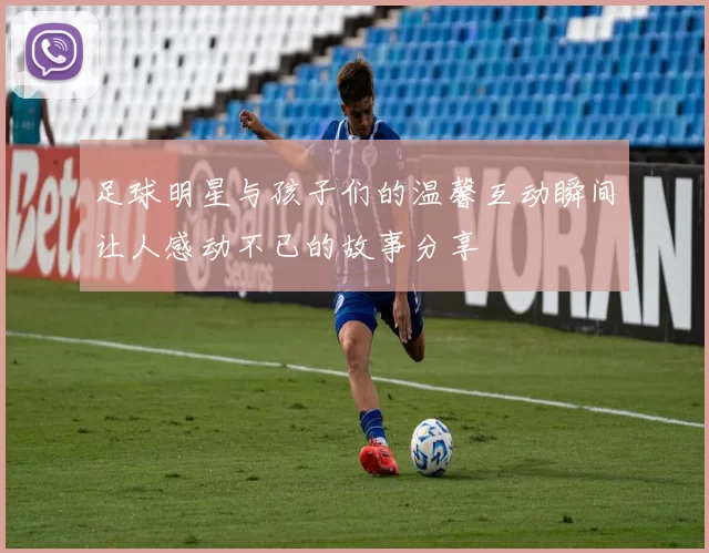 足球明星与孩子们的温馨互动瞬间让人感动不已的故事分享