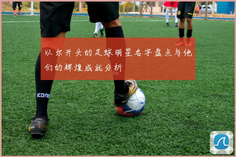 以尔开头的足球明星名字盘点与他们的辉煌成就分析