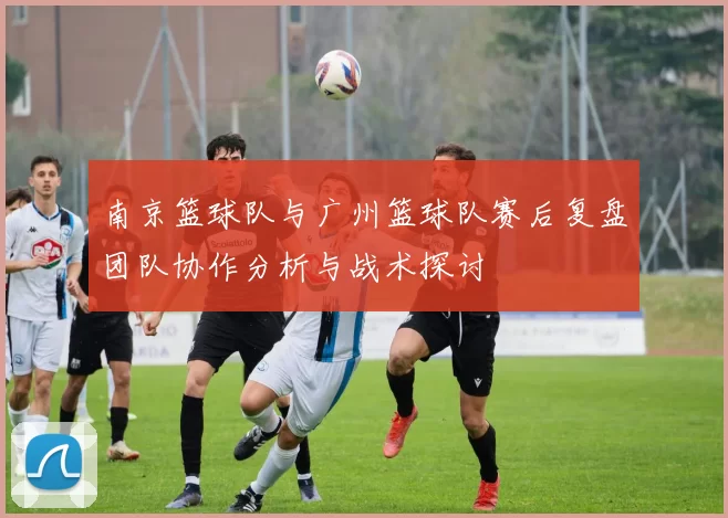 南京篮球队与广州篮球队赛后复盘团队协作分析与战术探讨
