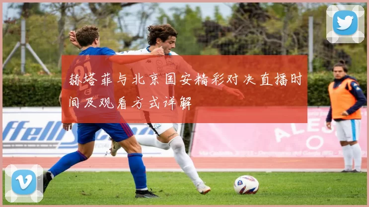 赫塔菲与北京国安精彩对决直播时间及观看方式详解
