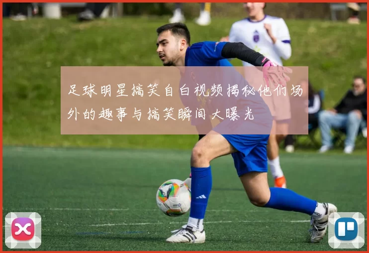 足球明星搞笑自白视频揭秘他们场外的趣事与搞笑瞬间大曝光