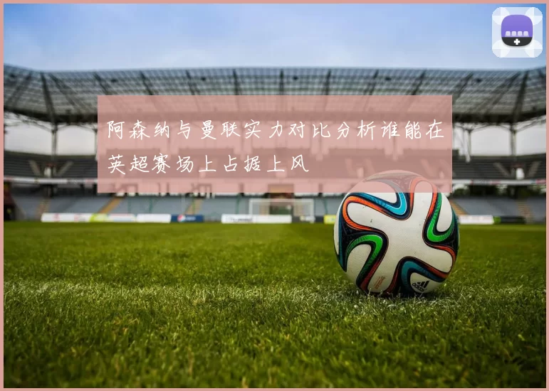 阿森纳与曼联实力对比分析谁能在英超赛场上占据上风
