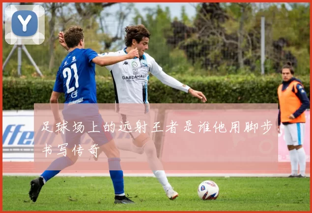 足球场上的远射王者是谁他用脚步书写传奇