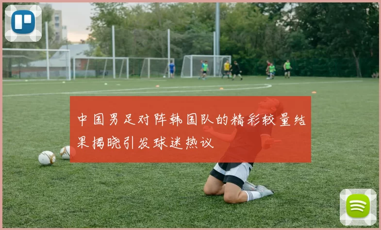 中国男足对阵韩国队的精彩较量结果揭晓引发球迷热议