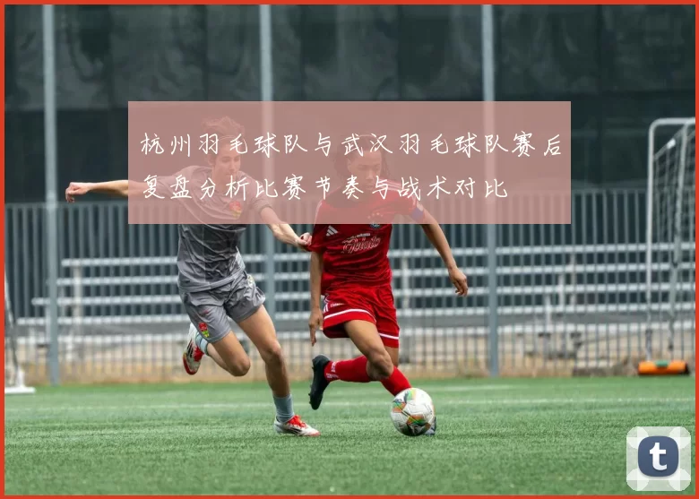 杭州羽毛球队与武汉羽毛球队赛后复盘分析比赛节奏与战术对比