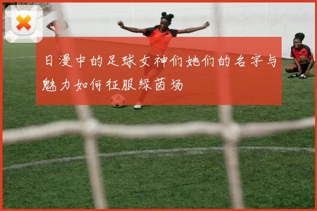 日漫中的足球女神们她们的名字与魅力如何征服绿茵场
