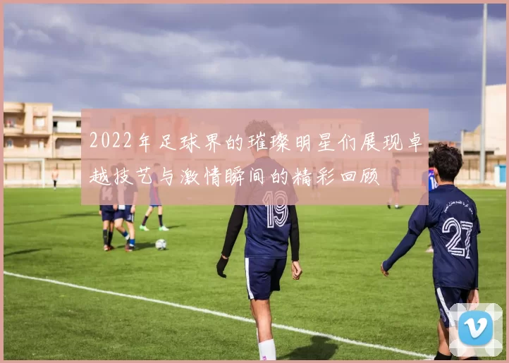 2022年足球界的璀璨明星们展现卓越技艺与激情瞬间的精彩回顾