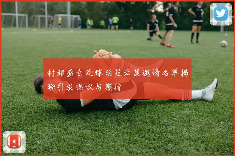 村超盛会足球明星云集邀请名单揭晓引发热议与期待