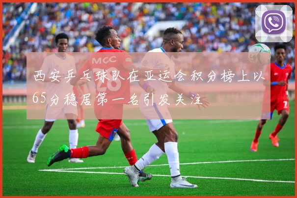 西安乒乓球队在亚运会积分榜上以65分稳居第一名引发关注