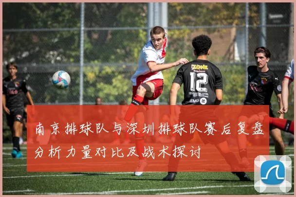 南京排球队与深圳排球队赛后复盘分析力量对比及战术探讨