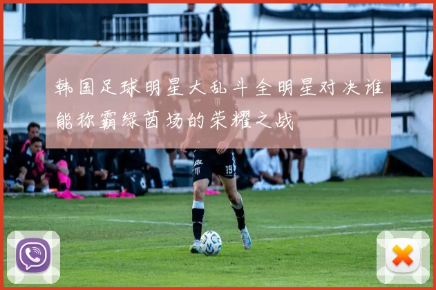 韩国足球明星大乱斗全明星对决谁能称霸绿茵场的荣耀之战