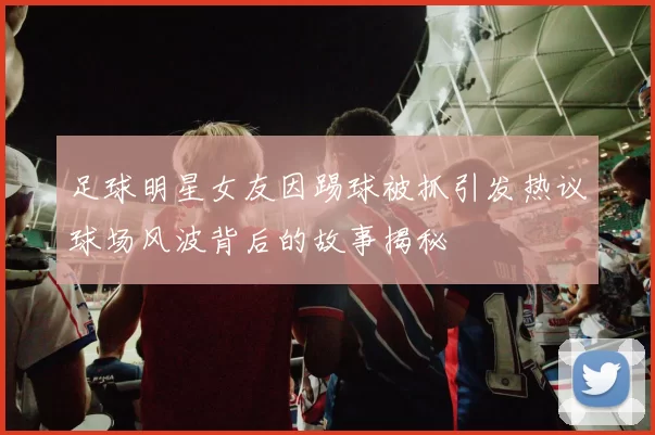 足球明星女友因踢球被抓引发热议球场风波背后的故事揭秘
