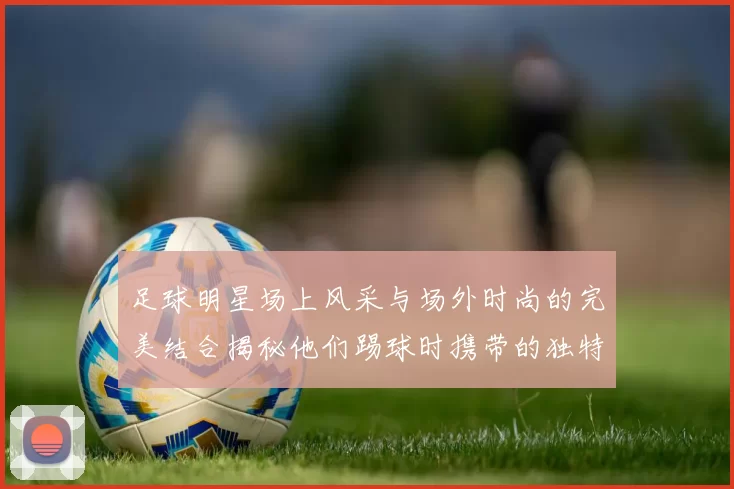 足球明星场上风采与场外时尚的完美结合揭秘他们踢球时携带的独特包款