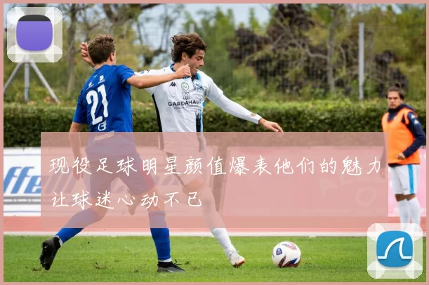 现役足球明星颜值爆表他们的魅力让球迷心动不已