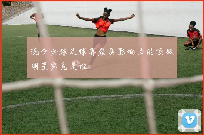 现今全球足球界最具影响力的顶级明星究竟是谁