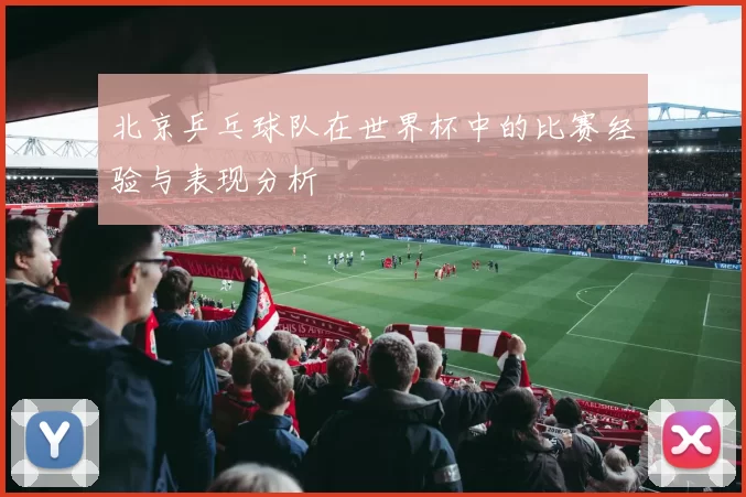 北京乒乓球队在世界杯中的比赛经验与表现分析