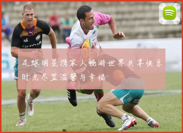足球明星携家人畅游世界共享快乐时光尽显温馨与幸福