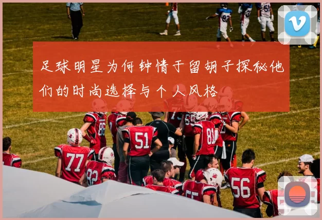 足球明星为何钟情于留胡子探秘他们的时尚选择与个人风格