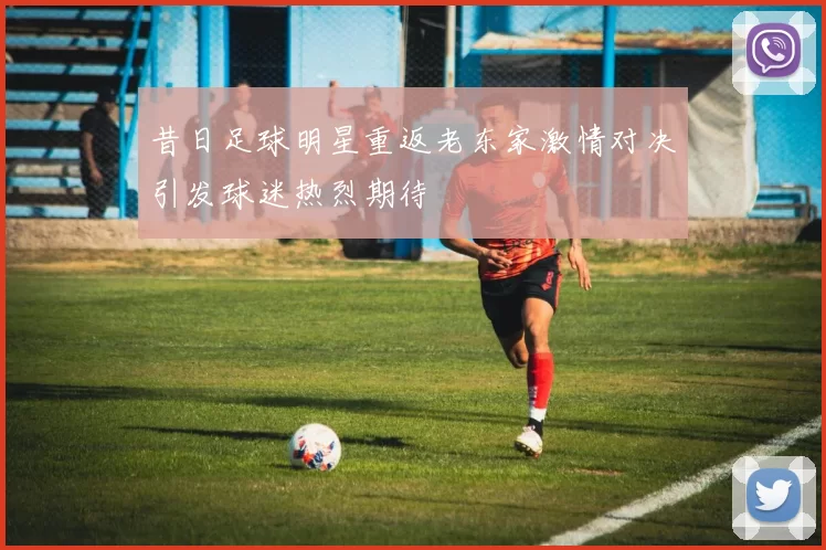 昔日足球明星重返老东家激情对决引发球迷热烈期待
