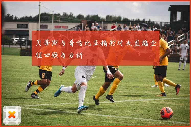 贝蒂斯与哥伦比亚精彩对决直播全程回顾与分析