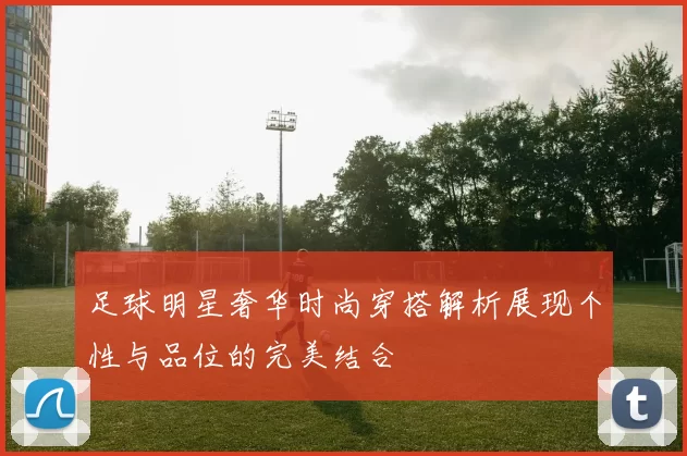 足球明星奢华时尚穿搭解析展现个性与品位的完美结合