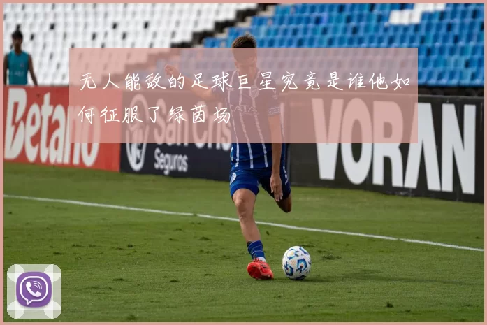 无人能敌的足球巨星究竟是谁他如何征服了绿茵场