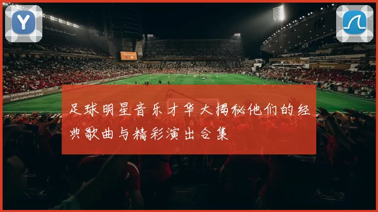 足球明星音乐才华大揭秘他们的经典歌曲与精彩演出合集