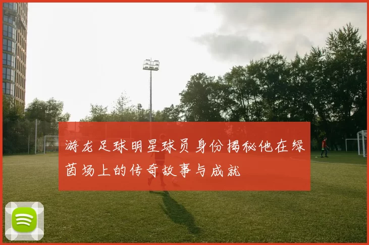 游龙足球明星球员身份揭秘他在绿茵场上的传奇故事与成就