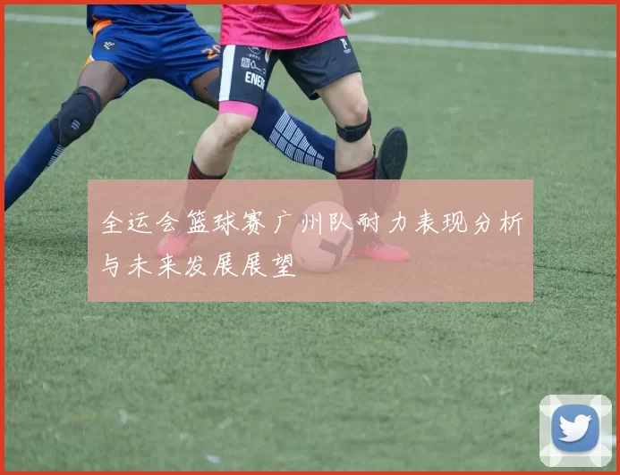 全运会篮球赛广州队耐力表现分析与未来发展展望